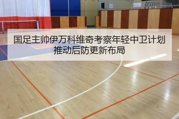 国足主帅伊万科维奇考察年轻中卫计划推动后防更新布局