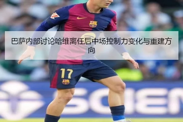 巴萨内部讨论哈维离任后中场控制力变化与重建方向
