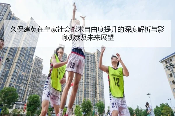 久保建英在皇家社会战术自由度提升的深度解析与影响观察及未来展望