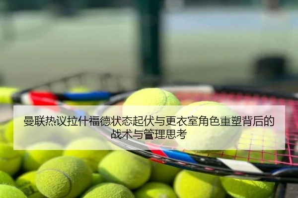 曼联热议拉什福德状态起伏与更衣室角色重塑背后的战术与管理思考