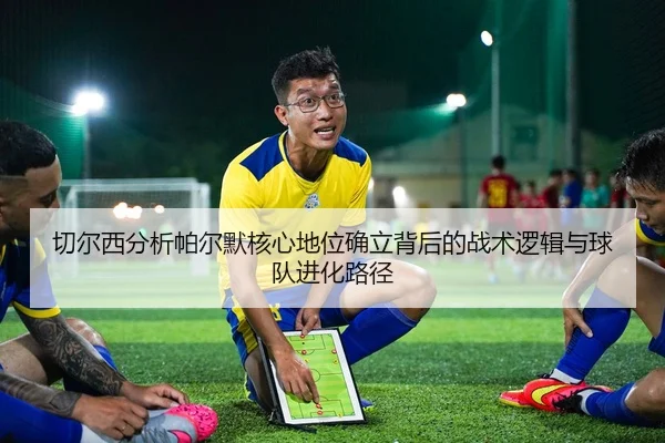 切尔西分析帕尔默核心地位确立背后的战术逻辑与球队进化路径