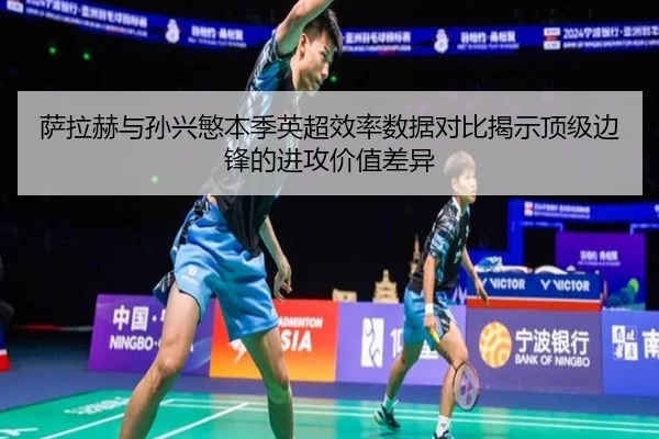 萨拉赫与孙兴慜本季英超效率数据对比揭示顶级边锋的进攻价值差异