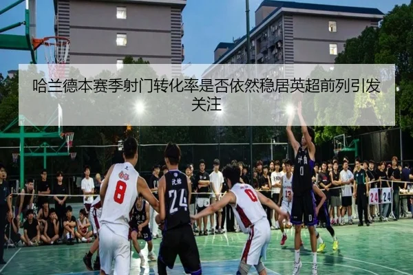 哈兰德本赛季射门转化率是否依然稳居英超前列引发关注