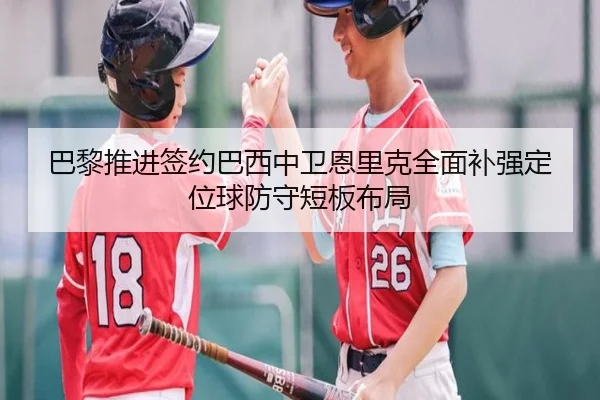 巴黎推进签约巴西中卫恩里克全面补强定位球防守短板布局